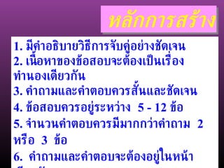 หลักการสร้าง 1.  มีคำอธิบายวิธีการจับคู่อย่างชัดเจน 2.  เนื้อหาของข้อสอบจะต้องเป็นเรื่องทำนองเดียวกัน 3.  คำถามและคำตอบควรสั้นและชัดเจน 4.  ข้อสอบควรอยู่ระหว่าง  5 - 12  ข้อ  5.  จำนวนคำตอบควรมีมากกว่าคำถาม  2  หรือ  3  ข้อ 6.  คำถามและคำตอบจะต้องอยู่ในหน้าเดียวกัน 7.  นิยมสร้างให้คำถามอยู่ทางซ้าย 