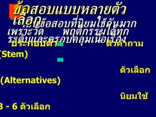 เป็นข้อสอบที่นิยมใช้กันมาก  เพราะวัด  พฤติกรรมได้ทุกระดับและครอบคลุมเนื้อเรื่อง ข้อ สอบแบบหลายตัวเลือก ประกอบด้วย  ตัวคำถาม  ( Stem) ตัวเลือก  ( Alternatives)  นิยมใช้  3 - 6  ตัวเลือก *  ตัวคำตอบ  (answer / key) *  ตัวลวง  ( distracters) 