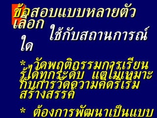 ใช้กับสถานการณ์ใด *  วัดพฤติกรรมการเรียนรู้ได้ทุกระดับ  แต่ไม่เหมาะกับการวัดความคิดริเริ่มสร้างสรรค์ *  ต้องการพัฒนาเป็นแบบสอบมาตรฐาน ข้อ สอบแบบหลายตัวเลือก 