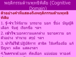 พฤติกรรมด้านพุทธิพิสัย  ( Cognitive  Domain) ตัวอย่างคำที่แสดงถึงพฤติกรรมด้านพุทธิพิสัย   1.  รู้ - จำ : ให้นิยาม  บรรยาย  บอก  ชี้บ่ง  บัญญัติ  เลือก  จับคู่  เรียกชื่อ  ฯลฯ 2.  เข้าใจ : บอกความแตกต่าง  ขยายความ  ยกตัวอย่าง  ทำนาย  สรุป  ฯลฯ 3.  นำไปใช้ : ปฏิบัติการ  สาธิต  ใช้เครื่องมือ  แก้ปัญหา  ผลิต  แสดงฯลฯ 4. วิเคราะห์ : แยก  คัดเลือก  แบ่งย่อย  หาองค์ประกอบ  หาหลักการฯลฯ 5. สังเคราะห์ : จัดกลุ่มพวก  รวบรวมเป็นกลุ่ม  สร้าง  เขียนใหม่  สรุปฯลฯ  6. ประเมินค่า :  เปรียบเทียบ  ประเมิน  วิจารณ์  ให้เหตุผล โต้แย้งฯลฯ 