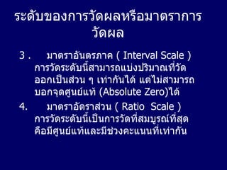 ระดับของการวัดผลหรือมาตราการวัดผล 3 .   มาตราอันตรภาค   ( Interval Scale )  การวัดระดับนี้สามารถแบ่งปริมาณที่วัดออกเป็นส่วน ๆ เท่ากันได้ แต่ไม่สามารถบอกจุดศูนย์แท้   (Absolute Zero) ได้  4.  มาตราอัตราส่วน   ( Ratio  Scale )   การวัดระดับนี้เป็นการวัดที่สมบูรณ์ที่สุดคือมีศูนย์แท้และมีช่วงคะแนนที่เท่ากัน 