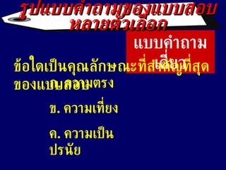 แบบคำถามเดี่ยว ข้อใดเป็นคุณลักษณะที่สำคัญที่สุดของแบบสอบ ก .  ความตรง ข .  ความเที่ยง ค .  ความเป็นปรนัย ง .  ความยุติธรรม รูปแบบคำถามของแบบสอบหลายตัวเลือก 