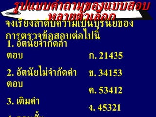 จงเรียงลำดับความเป็นปรนัยของการตรวจข้อสอบต่อไปนี้ 1 .  อัตนัยจำกัดคำตอบ 2.  อัตนัยไม่จำกัดคำตอบ 3.  เติมคำ 4.  ตอบสั้น 5.  จับคู่ รูปแบบคำถามของแบบสอบหลายตัวเลือก ก . 21435 ข . 34153 ค . 53412 ง . 45321 