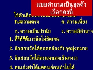 ใช้ตัวเลือกต่อไปนี้ตอบคำถามข้อ  1-4  ก .  ความตรง ค .  ความเที่ยง  ข .  ความเป็นปรนัย ง .  ความมีอำนาจจำแนก แบบคำถามเป็นชุดตัวเลือกคงที่ 1.  คำถามบางข้อไม่ชัดเจน  2.  ข้อสอบวัดได้สอดคล้องกับจุดมุ่งหมาย 3.  ข้อสอบวัดได้คะแนนคงเส้นคงวา 4.  คนเก่งทำได้แต่คนอ่อนทำไม่ได้  