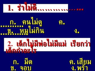 2.   เด็กไม่มีพ่อไม่มีแม่  เรียกว่าเด็กกำอะไร ก .  มีด    ค . เสียม ข .  จอบ   ง . พร้า 1 .   รำไม่ดี …………… ... ก .  คนไม่ดู   ค . ……….. ข .  หมูไม่กิน   ง . ………... 