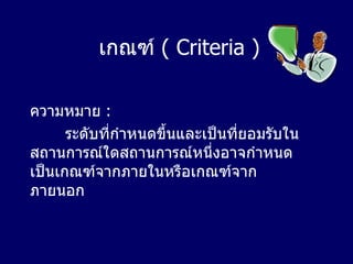 เกณฑ์   ( Criteria ) ความหมาย   : ระดับที่กำหนดขึ้นและเป็นที่ยอมรับในสถานการณ์ใดสถานการณ์หนึ่งอาจกำหนดเป็นเกณฑ์จากภายในหรือเกณฑ์จากภายนอก 
