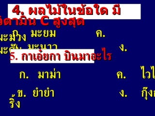 4.   ผลไม้ในข้อใด มีวิตามิน   C  สูงสุด ก .  มะยม   ค . มะม่วง ข .  มะนาว   ง . มะดัน 5.   กาเอ๋ยกา   บินมาอะไร ก .  มาม่า     ค . ไวไว ข .  ยำยำ   ง . กุ๊งกริ้ง 