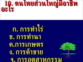 10 .  คนไทยส่วนใหญ่มีอาชีพอะไร ก .  การทำไร่ ข .   การทำนา ค . การเกษตร ง .  การค้าขาย จ .  การอุตสาหกรรม 