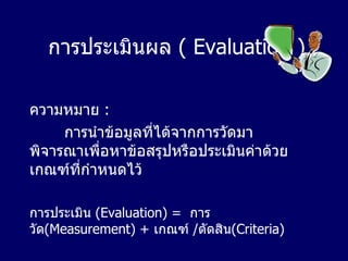 การประเมินผล   ( Evaluation ) ความหมาย   : การนำข้อมูลที่ได้จากการวัดมาพิจารณาเพื่อหาข้อสรุปหรือประเมินค่าด้วยเกณฑ์ที่กำหนดไว้ การประเมิน  ( Evaluation)   =  การวัด (Measurement) +   เกณฑ์  / ตัดสิน (Criteria) 
