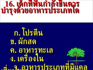 16 .  เด็กที่ฟันกำลังขึ้นควรบำรุงด้วยอาหารประเภทใด ก .  โปรตีน  ข .   ผักสด ค .  อาหารทะเล ง .  เครื่องใน จ .  อาหารประเภทที่มีแคลเซี่ยมมาก 