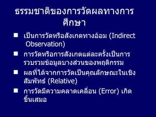 ธรรมชาติของการวัดผลทางการศึกษา เป็นการวัดหรือสังเกตทางอ้อม  (Indirect  Observation) การวัดหรือการสังเกตแต่ละครั้งเป็นการรวบรวมข้อมูลบางส่วนของพฤติกรรม ผลที่ได้จากการวัดเป็นคุณลักษณะในเชิงสัมพัทธ์   (Relative) การวัดมีความคลาดเคลื่อน   (Error)   เกิดขึ้นเสมอ 