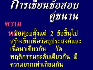 ก ารเขียนข้อสอบคู่ขนาน ความหมาย  ข้อสอบตั้งแต่  2  ข้อขึ้นไป  สร้างขึ้นเพื่อวัตถุประสงค์และเนื้อหาเดียวกัน  วัดพฤติกรรมระดับเดียวกัน  มีความยากเท่าเทียมกัน  