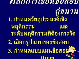 ห ลักการเขียนข้อสอบคู่ขนาน 1.  กำหนดวัตถุประสงค์เชิงพฤติกรรม  และระดับพฤติกรรมที่ต้องการวัด 2.  เลือกรูปแบบของข้อสอบ 3.  กำหนดแบบแผนข้อสอบ  (Item Specification) 