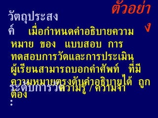 ตัวอย่าง วัตถุประสงค์ เมื่อกำหนดคำอธิบายความหมาย  ของ  แบบสอบ  การทดสอบการวัดและการประเมิน  ผู้เรียนสามารถบอกคำศัพท์  ที่มีความหมายตรงดับคำอธิบายได้  ถูกต้อง ระดับการวัด  : ความรู้  /  ความจำ 