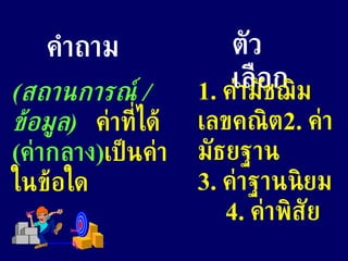 คำถาม ตัวเลือก ( สถานการณ์  /  ข้อมูล )   ค่าที่ได้  ( ค่ากลาง ) เป็นค่าในข้อใด 1.  ค่ามัชฌิมเลขคณิต 2.  ค่ามัธยฐาน  3.  ค่าฐานนิยม  4.  ค่าพิสัย  