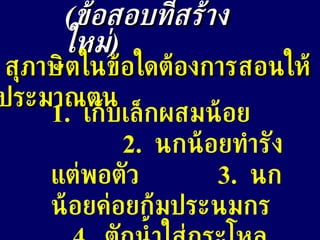 ( ข้อสอบที่สร้างใหม่ ) สุภาษิตในข้อใดต้องการสอนให้ประมาณตน 1.  เก็บเล็กผสมน้อย  2.  นกน้อยทำรังแต่พอตัว  3.  นกน้อยค่อยก้มประนมกร  4.  ตักน้ำใส่กระโหลกชะโงกดูเงา 