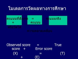 โมเดลการวัดผลทางการศึกษา คะแนนที่สังเกต  =   คะแนนจริง  +  คะแนน หรือวัดได้  ความคลาดเคลื่อน Observed score  =  True score  +  Error score (X)   =   (T)  +  (E) 