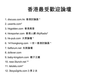 ܚgӭՓ 1. discuss.com.hk  ӑՓ^ * 2. uwants.com* 3. hkgolden.com  ۸ߵ 4. hkreporter.com  ˾W /MyRadio* 5. hk-pub.com  Փ * 6. 141hongkong.com  һһӑՓ^ * 7. failforum.net  ʧՓ 8. dcfever.com  9. baby-kingdom.com  H 10. new-3lunch.net ** 11. lalulalu.com* 12. 3boys2girls.com 3  2 Ů 