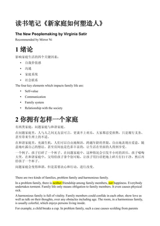 读书笔记《新家庭如何塑造人》
The New Peoplemaking by Virginia Satir
Recommended by Mirror Ni


1 绪论
影响家庭生活的四个关键因素：
   •   自我价值感
   •   沟通
   •   家庭系统
   •   社会联系
The four key elements which impacts family life are:
   •   Self-value
   •   Communication
   •   Family system
   •   Relationship with the society


2 你拥有怎样一个家庭
有两类家庭：问题家庭与和谐家庭。
在问题家庭里，人与人之间无友谊可言，更谈不上欢乐，大家都忍受煎熬，只是履行义务，
甚至带来生理上的不适。
在和谐家庭里，充满生机，人们可以自由地倾诉，跨越年龄的界限，自由地表现出爱意，随
意地吐露自己的想法。甚至房间也是色彩丰富的，让生活在里面的人得到享受。
一个例子，孩子打碎了一个杯子。在问题家庭中，这种情况会引发半小时的训斥，孩子嚎啕
大哭。在和谐家庭中，父母给孩子拿个创可贴，让孩子用扫帚把地上碎片打扫干净，然后再
给孩子一个杯子。
问题家庭会变得和谐，但是需要决心和行动，进行改变。


There are two kinds of families, problem family and harmonious family.
In a problem family, there is neither friendship among family members, nor happiness. Everybody
undertakes torment. Family life only means obligation to family members. It even causes physical
sick.
A harmonious family is full of vitality. Family members could confide in each other, show love as
well as talk on their thoughts, over any obstacles including age. The room, in a harmonious family,
is usually colorful, which enjoys persons living inside.
For example, a child breaks a cup. In problem family, such a case causes scolding from parents
 