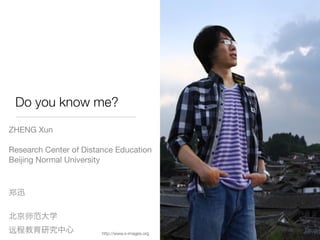 Do you know me?
ZHENG Xun

Research Center of Distance Education
Beijing Normal University




                        http://www.s-images.org
 