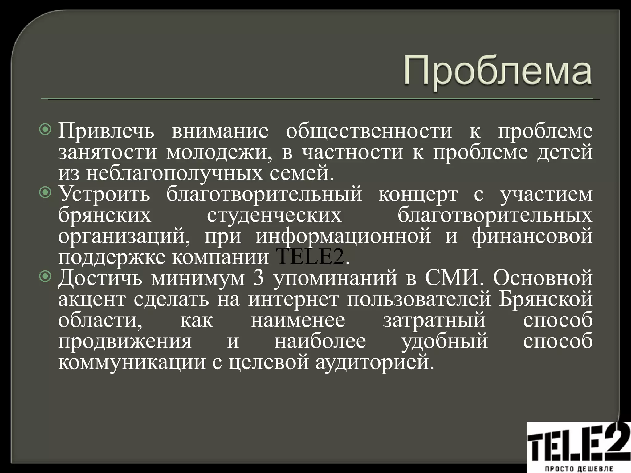 Привлечь внимание общественности к проблеме занятости молодежи, в частности к проблеме детей из неблагополучных семей. Устроить благотворительный концерт с участием брянских студенческих благотворительных организаций, при информационной и финансовой поддержке компании  TELE2 .  Достичь минимум 3 упоминаний в СМИ. Основной акцент сделать на интернет пользователей Брянской области, как наименее затратный способ продвижения и наиболее удобный способ коммуникации с целевой аудиторией.  