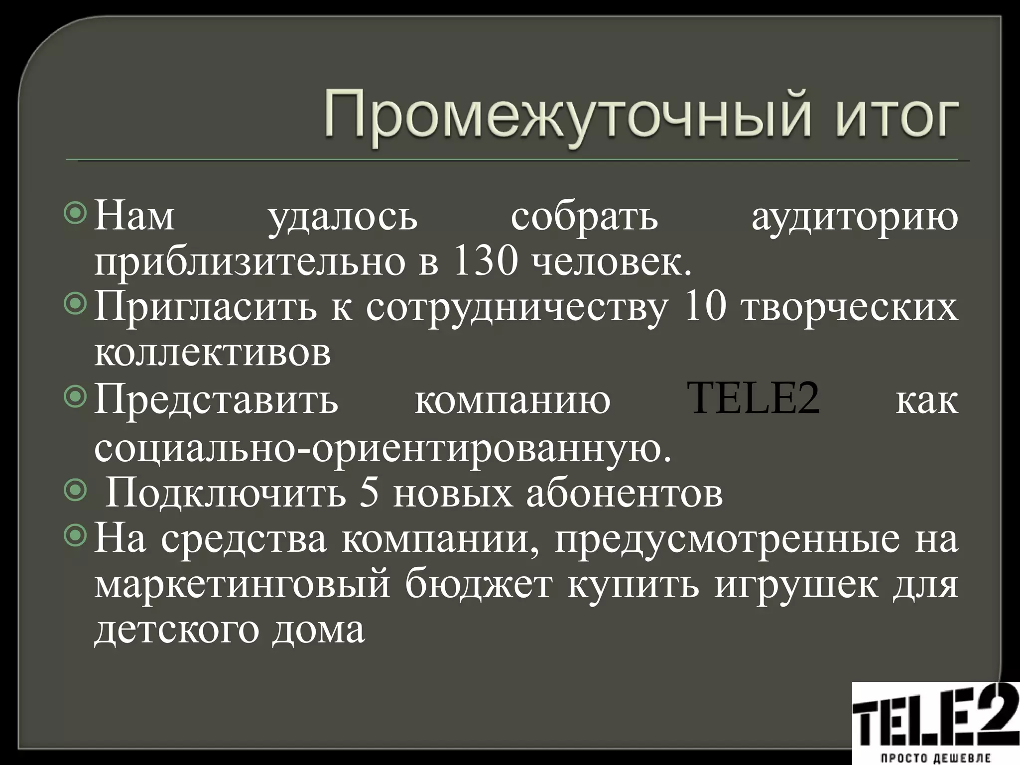 Нам удалось собрать аудиторию приблизительно в 130 человек. Пригласить к сотрудничеству 10 творческих коллективов Представить компанию  TELE2   как социально-ориентированную. Подключить 5 новых абонентов  На средства компании, предусмотренные на маркетинговый бюджет купить игрушек для детского дома 