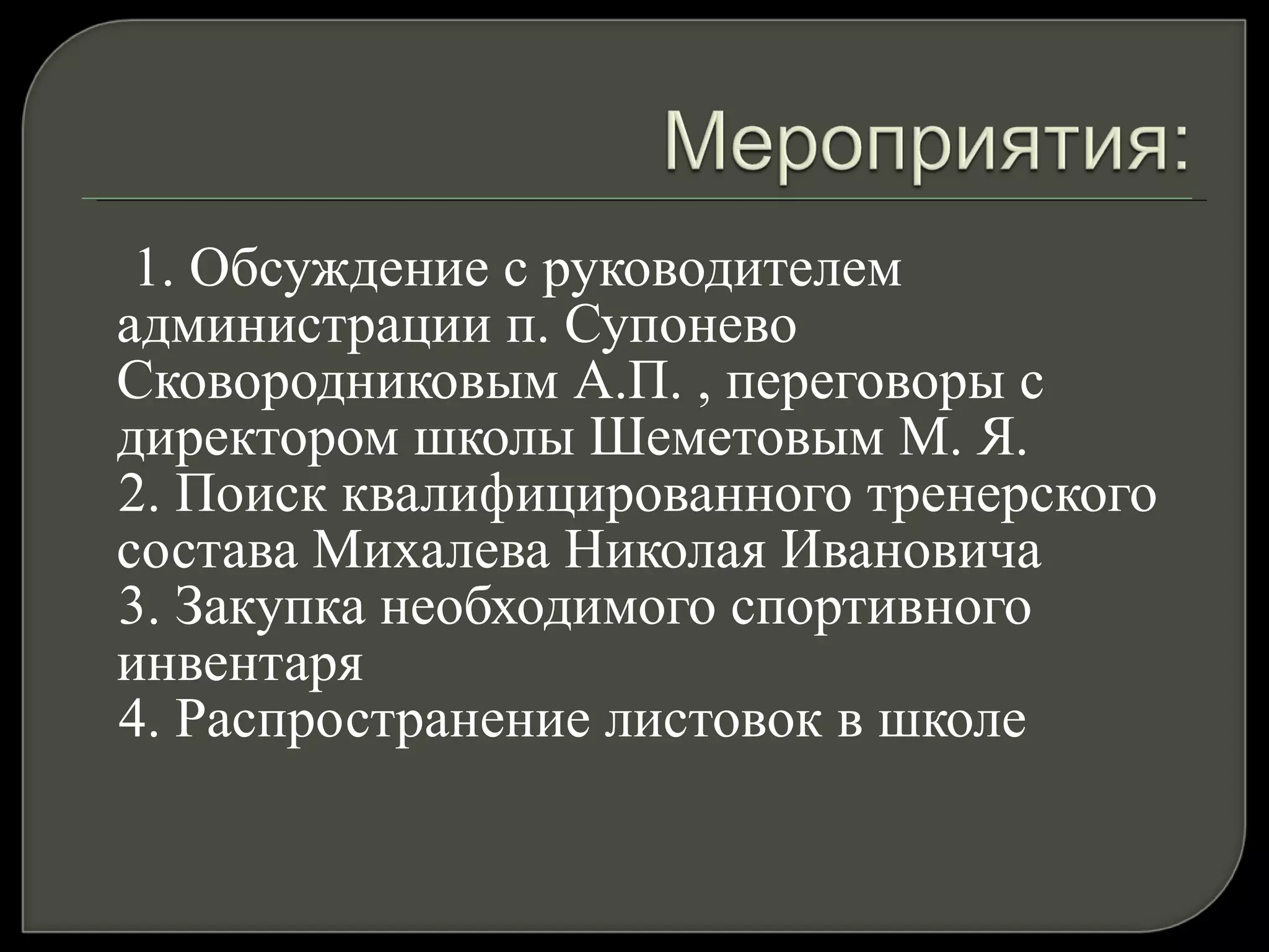 1. Обсуждение с руководителем администрации п. Супонево Сковородниковым А.П. , переговоры с директором школы Шеметовым М. Я. 2. Поиск квалифицированного тренерского состава Михалева Николая Ивановича 3. Закупка необходимого спортивного инвентаря 4. Распространение листовок в школе  