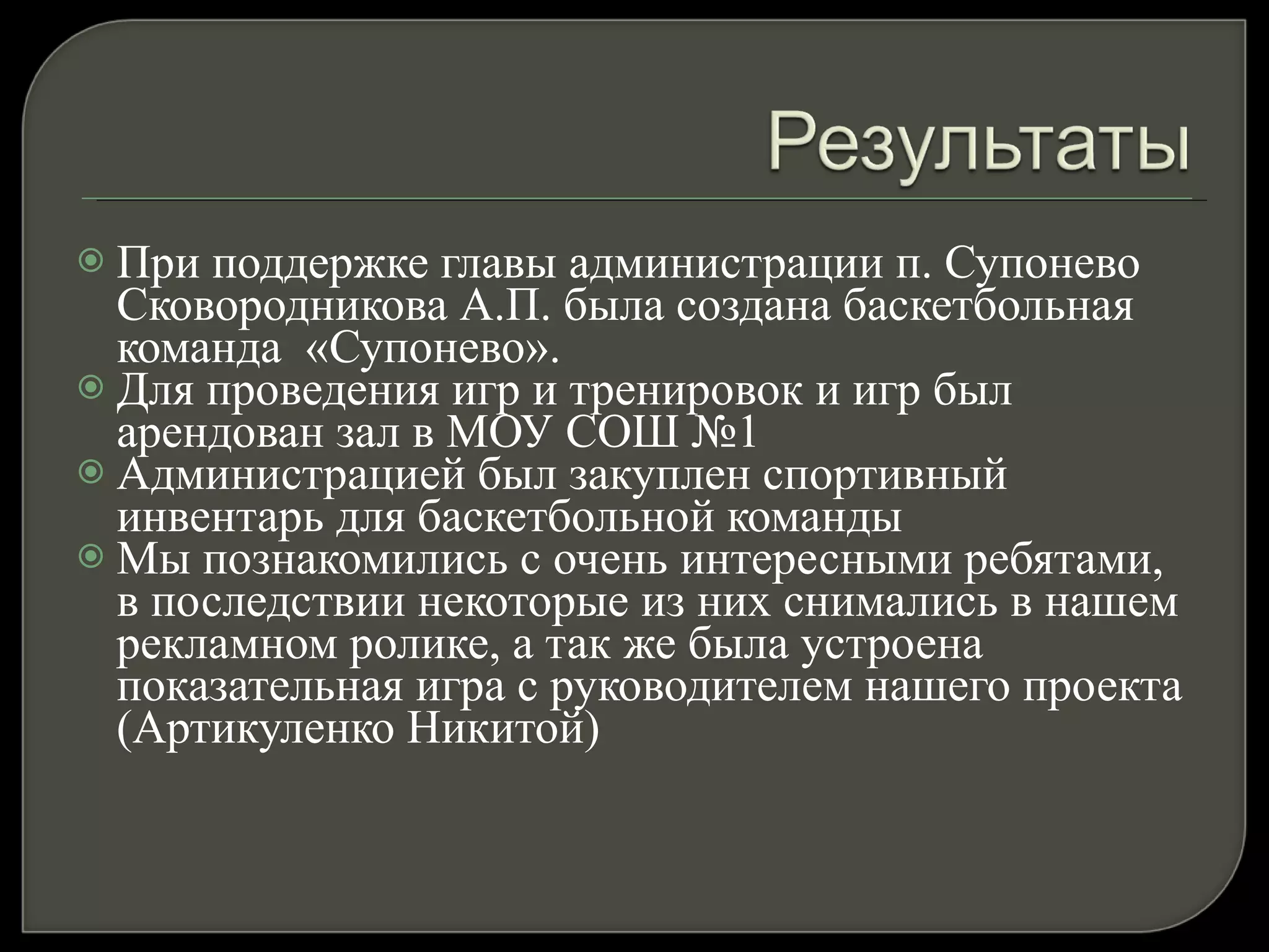 При поддержке главы администрации п. Супонево Сковородникова А.П. была создана баскетбольная команда  «Супонево». Для проведения игр и тренировок и игр был арендован зал в МОУ СОШ №1 Администрацией был закуплен спортивный инвентарь для баскетбольной команды Мы познакомились с очень интересными ребятами, в последствии некоторые из них снимались в нашем рекламном ролике, а так же была устроена показательная игра с руководителем нашего проекта (Артикуленко Никитой) 