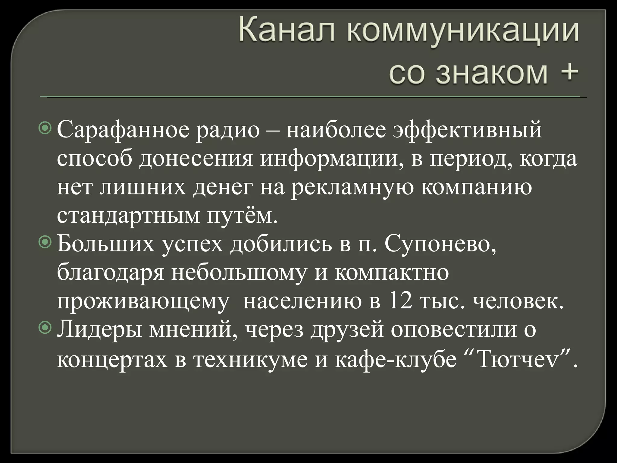 Сарафанное радио – наиболее эффективный способ донесения информации, в период, когда нет лишних денег на рекламную компанию стандартным путём.  Больших успех добились в п. Супонево, благодаря небольшому и компактно проживающему  населению в 12 тыс. человек. Лидеры мнений, через друзей оповестили о концертах в техникуме и кафе-клубе  “ Тютче v”. 