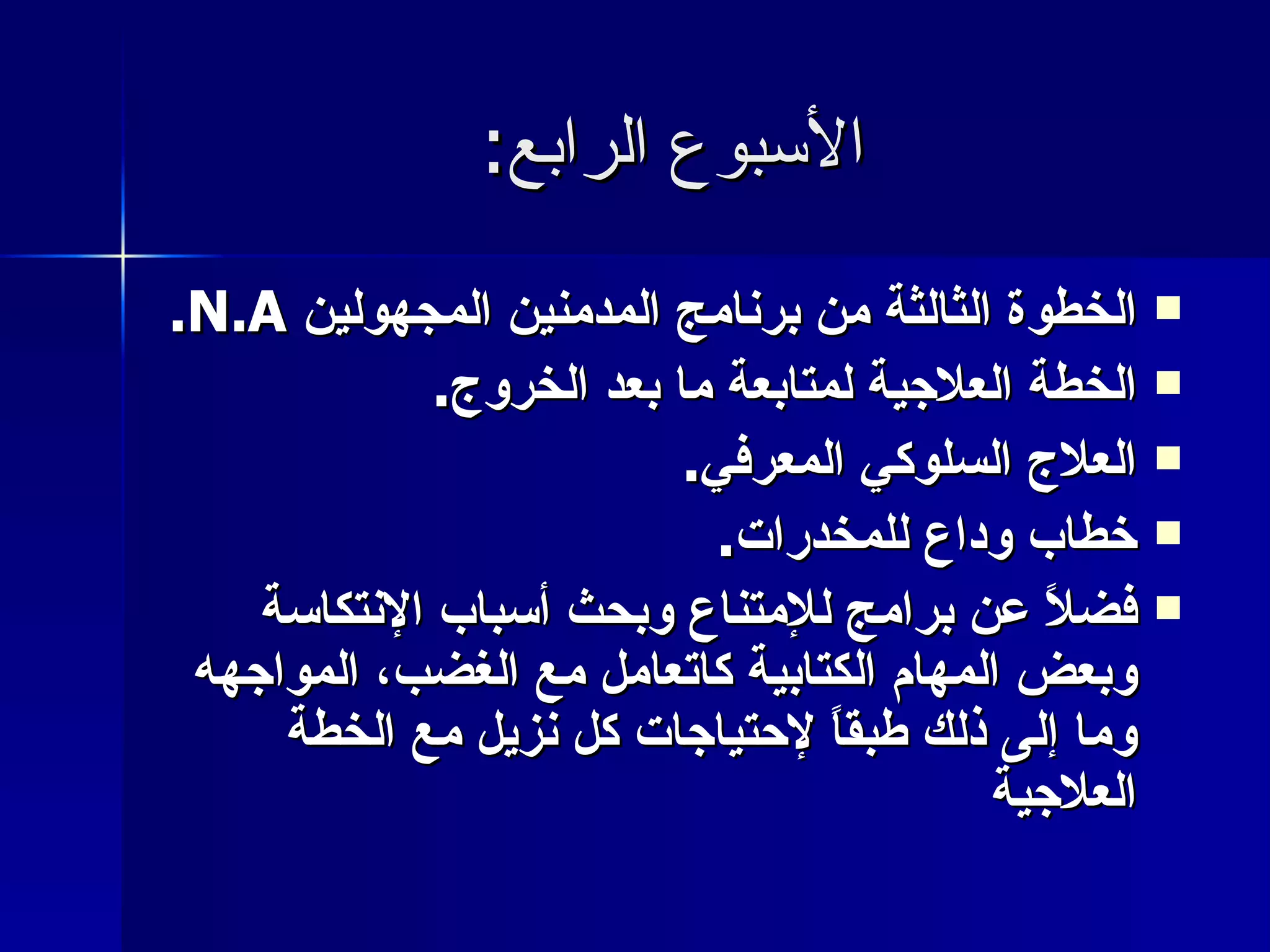 الأسبوع الرابع : الخطوة الثالثة من برنامج المدمنين المجهولين  N.A. الخطة العلاجية لمتابعة ما بعد الخروج . العلاج السلوكي المعرفي . خطاب وداع للمخدرات . فضلاً عن برامج للإمتناع وبحث أسباب الإنتكاسة وبعض المهام الكتابية كاتعامل مع الغضب، المواجهه وما إلى ذلك طبقاً لإحتياجات كل نزيل مع الخطة العلاجية   
