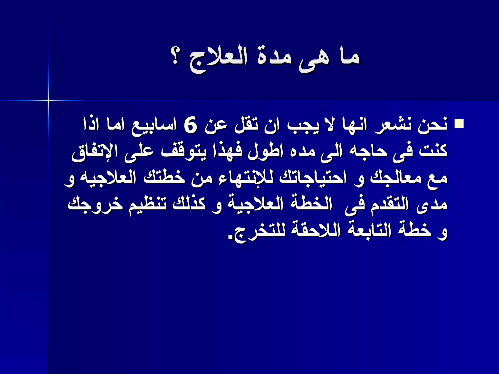 ما هى مدة العلاج ؟ نحن نشعر انها لا يجب ان تقل عن  6  اسابيع اما اذا كنت فى حاجه الى مده اطول فهذا يتوقف على الإتفاق مع معالجك و احتياجاتك للإنتهاء من خطتك العلاجيه و مدى التقدم فى  الخطة العلاجية و كذلك تنظيم خروجك و خطة التابعة اللاحقة للتخرج . 