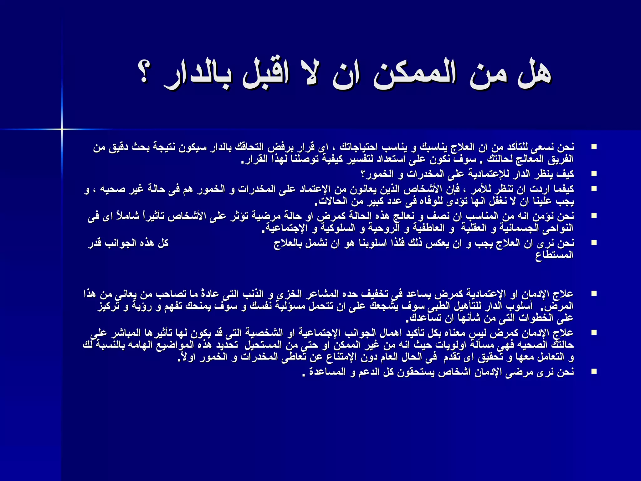 هل من الممكن ان لا اقبل بالدار ؟   نحن نسعى للتأكد من ان العلاج يناسبك و يناسب احتياجاتك ، اى قرار برفض التحاقك بالدار سيكون نتيجة بحث دقيق من الفريق المعالج لحالتك  .  سوف نكون على استعداد لتفسير كيفية توصلنا لهذا القرار . كيف ينظر الدار للإعتمادية على المخدرات و الخمور؟ كيفما اردت ان تنظر للأمر ، فإن الأشخاص الذين يعانون من الإعتماد على المخدرات و الخمور هم فى حالة غير صحيه ، و يجب علينا ان لا نغفل انها تؤدى للوفاه فى عدد كبير من الحالات . نحن نؤمن انه من المناسب ان نصف و نعالج هذه الحالة كمرض او حالة مرضية تؤثر على الأشخاص تأثيراً شاملاً اى فى النواحى الجسمانية و العقلية  و العاطفية و الروحية و السلوكية و الإجتماعية .  نحن نرى ان العلاج يجب و ان يعكس ذلك فلذا اسلوبنا هو ان نشمل بالعلاج  كل هذه الجوانب قدر المستطاع علاج الإدمان او الإعتمادية كمرض يساعد فى تخفيف حده المشاعر الخزى و الذنب التى عادةً ما تصاحب من يعانى من هذا المرض .  أسلوب الدار للتأهيل الطبى سوف يشجعك على ان تتحمل مسؤلية نفسك و سوف يمنحك تفهم و رؤية و تركيز على الخطوات التى من شأنها ان تساعدك . علاج الإدمان كمرض ليس معناه بكل تأكيد اهمال الجوانب الإجتماعية او الشخصية التى قد يكون لها تأثيرها المباشر على حالتك الصحيه فهى مسألة اولويات حيث انه من غير الممكن او حتى من المستحيل  تحديد هذه المواضيع الهامه بالنسبة لك و التعامل معها و تحقيق اى تقدم  فى الحال العام دون الإمتناع عن تعاطى المخدرات و الخمور اولاً .  نحن نرى مرضى الإدمان اشخاص يستحقون كل الدعم و المساعدة  . 