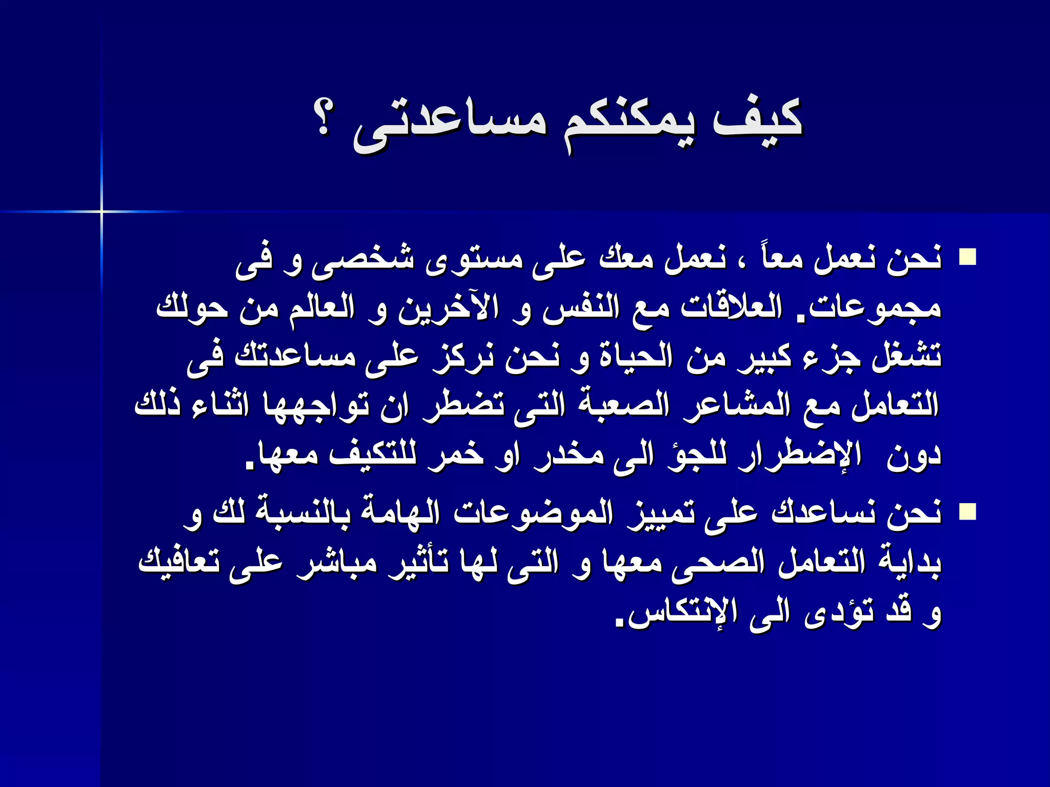 كيف يمكنكم مساعدتى ؟ نحن نعمل معاً ، نعمل معك على مستوى شخصى و فى مجموعات .  العلاقات مع النفس و الآخرين و العالم من حولك تشغل جزء كبير من الحياة و نحن نركز على مساعدتك فى التعامل مع المشاعر الصعبة التى تضطر ان تواجهها اثناء ذلك دون  الإضطرار للجؤ الى مخدر او خمر للتكيف معها . نحن نساعدك على تمييز الموضوعات الهامة بالنسبة لك و بداية التعامل الصحى معها و التى لها تأثير مباشر على تعافيك و قد تؤدى الى الإنتكاس . 