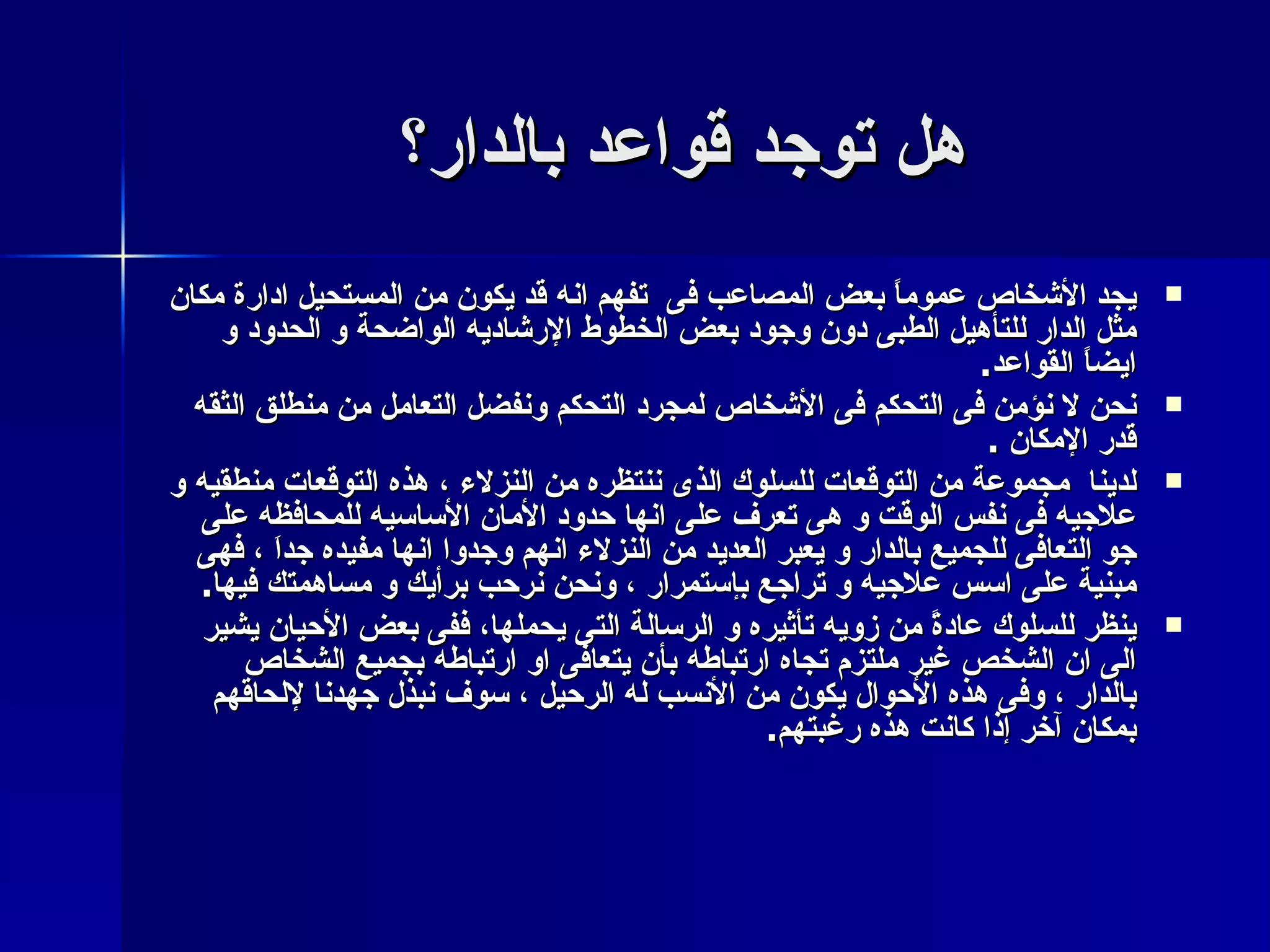 هل توجد قواعد بالدار؟  يجد الأشخاص عموماً بعض المصاعب فى  تفهم انه قد يكون من المستحيل ادارة مكان مثل الدار للتأهيل الطبى دون وجود بعض الخطوط الإرشاديه الواضحة و الحدود و ايضاً القواعد . نحن لا نؤمن فى التحكم فى الأشخاص لمجرد التحكم ونفضل التعامل من منطلق الثقه قدر الإمكان  . لدينا  مجموعة من التوقعات للسلوك الذى ننتظره من النزلاء ، هذه التوقعات منطقيه و علاجيه فى نفس الوقت و هى تعرف على انها حدود الأمان الأساسيه للمحافظه على جو التعافى للجميع بالدار و يعبر العديد من النزلاء انهم وجدوا انها مفيده جداَ ، فهى مبنية على اسس علاجيه و تراجع بإستمرار ، ونحن نرحب برأيك و مساهمتك فيها . ينظر للسلوك عادةً من زويه تأثيره و الرسالة التى يحملها، ففى بعض الأحيان يشير الى ان الشخص غير ملتزم تجاه ارتباطه بأن يتعافى او ارتباطه بجميع الشخاص بالدار ، وفى هذه الأحوال يكون من الأنسب له الرحيل ، سوف نبذل جهدنا لإلحاقهم بمكان آخر إذا كانت هذه رغبتهم . 