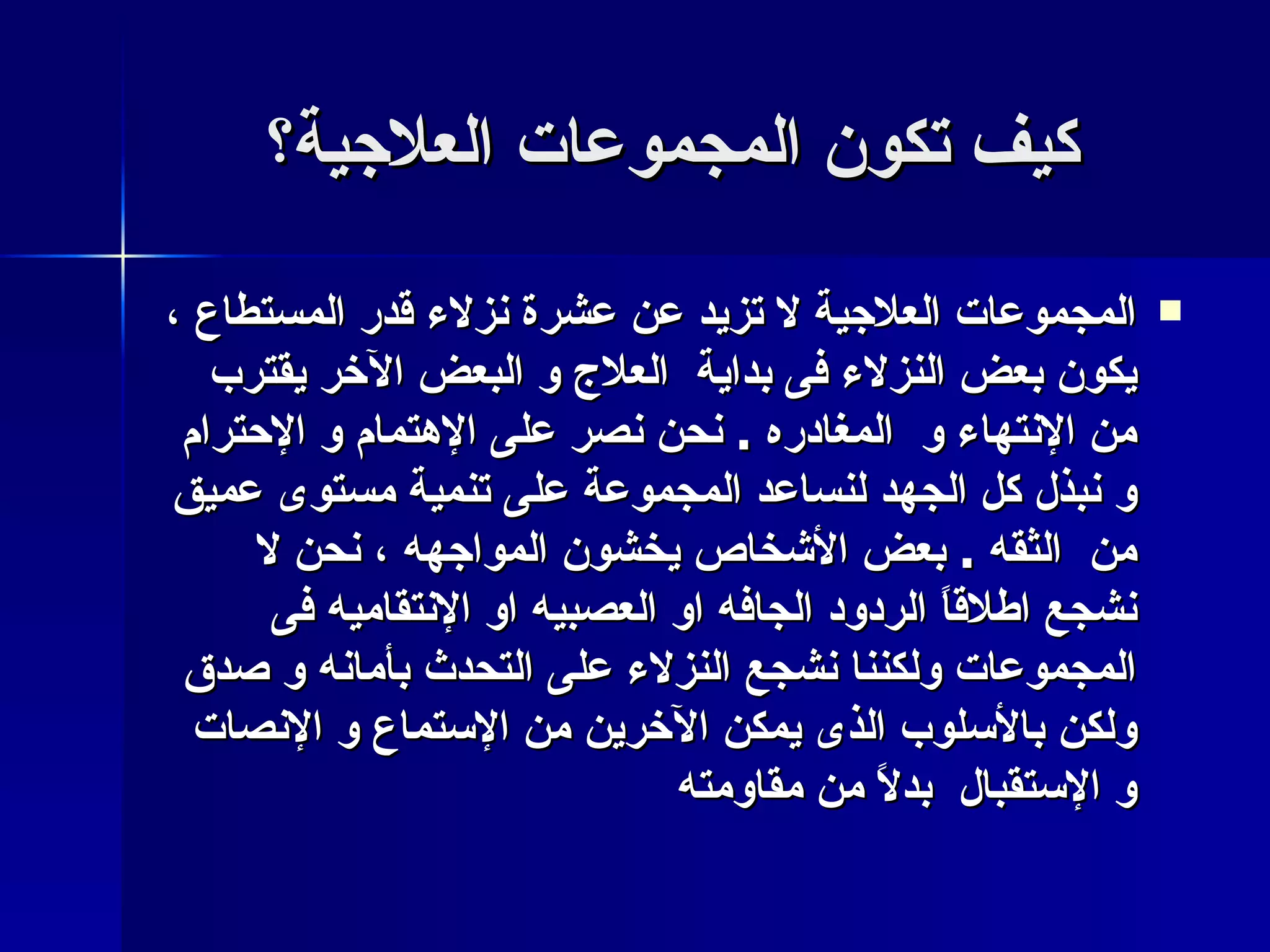 كيف تكون المجموعات العلاجية؟ المجموعات العلاجية لا تزيد عن عشرة نزلاء قدر المستطاع ، يكون بعض النزلاء فى بداية  العلاج و البعض الآخر يقترب من الإنتهاء و  المغادره  .  نحن نصر على الإهتمام و الإحترام و نبذل كل الجهد لنساعد المجموعة على تنمية مستوى عميق من  الثقه  .  بعض الأشخاص يخشون المواجهه ، نحن لا نشجع اطلاقاً الردود الجافه او العصبيه او الإنتقاميه فى المجموعات ولكننا نشجع النزلاء على التحدث بأمانه و صدق ولكن بالأسلوب الذى يمكن الآخرين من الإستماع و الإنصات و الإستقبال  بدلاً من مقاومته   