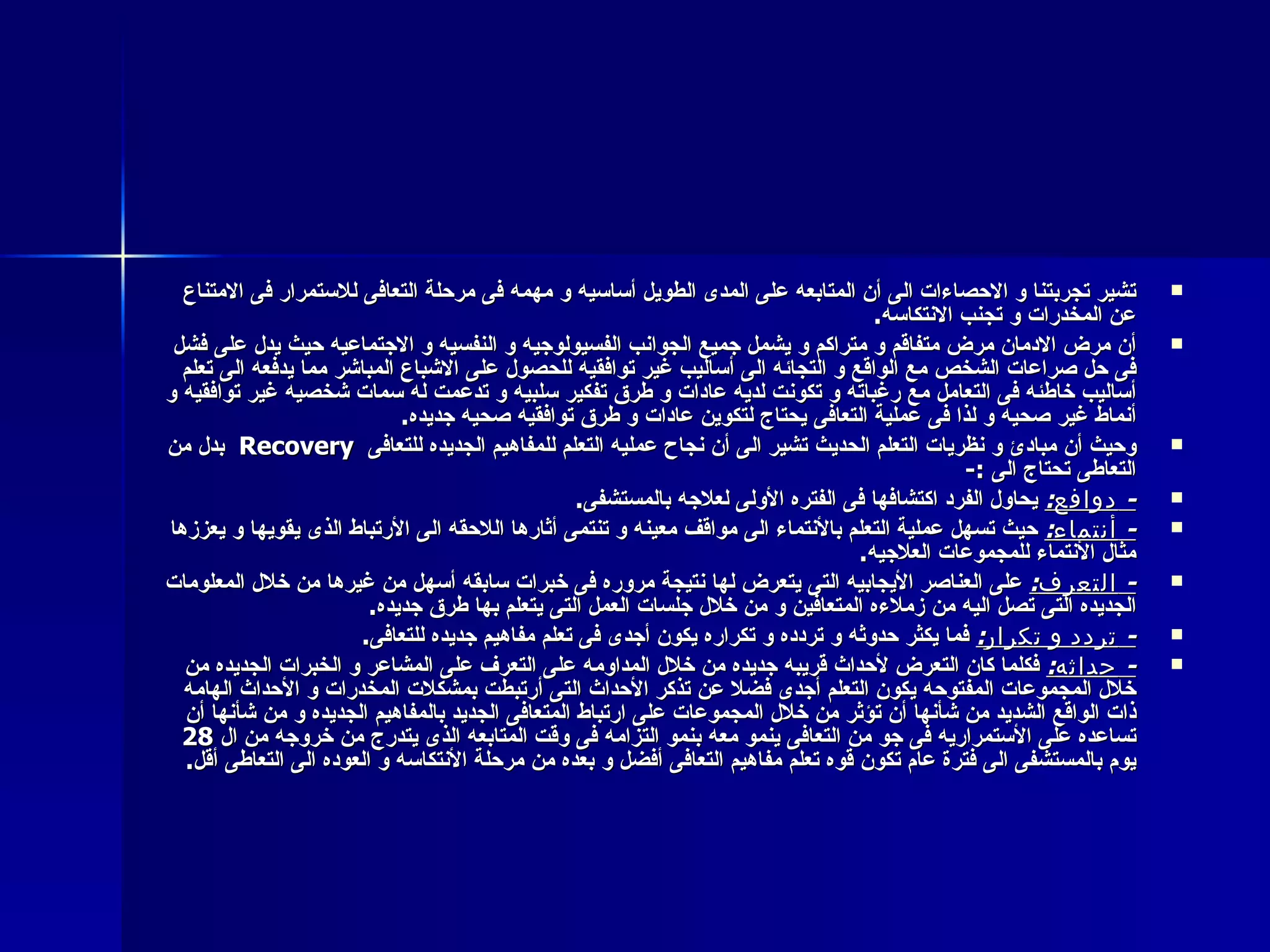تشير تجربتنا و الاحصاءات الى أن المتابعه على المدى الطويل أساسيه و مهمه فى مرحلة التعافى للاستمرار فى الامتناع عن المخدرات و تجنب الانتكاسه . أن مرض الادمان مرض متفاقم و متراكم و يشمل جميع الجوانب الفسيولوجيه و النفسيه و الاجتماعيه حيث يدل على فشل فى حل صراعات الشخص مع الواقع و التجائه الى أساليب غير توافقيه للحصول على الاشباع المباشر مما يدفعه الى تعلم أساليب خاطئه فى التعامل مع رغباته و تكونت لديه عادات و طرق تفكير سلبيه و تدعمت له سمات شخصيه غير توافقيه و أنماط غير صحيه و لذا فى عملية التعافى يحتاج لتكوين عادات و طرق توافقيه صحيه جديده . وحيث أن مبادئ و نظريات التعلم الحديث تشير الى أن نجاح عمليه التعلم للمفاهيم الجديده للتعافى  Recovery   بدل من التعاطى تحتاج الى  :- -  دوافع :   يحاول الفرد اكتشافها فى الفتره الأولى لعلاجه بالمستشفى . -  أنتماء :   حيث تسهل عملية التعلم بالأنتماء الى مواقف معينه و تنتمى أثارها اللاحقه الى الأرتباط الذى يقويها و يعززها مثال الأنتماء للمجموعات العلاجيه . -  التعرف :   على العناصر الأيجابيه التى يتعرض لها نتيجة مروره فى خبرات سابقه أسهل من غيرها من خلال المعلومات الجديده التى تصل اليه من زملاءه المتعافين و من خلال جلسات العمل التى يتعلم بها طرق جديده . -  تردد و تكرار :   فما يكثر حدوثه و تردده و تكراره يكون أجدى فى تعلم مفاهيم جديده للتعافى . -  حداثه :   فكلما كان التعرض لأحداث قريبه جديده من خلال المداومه على التعرف على المشاعر و الخبرات الجديده من خلال المجموعات المفتوحه يكون التعلم أجدى فضلا عن تذكر الأحداث التى أرتبطت بمشكلات المخدرات و الأحداث الهامه ذات الواقع الشديد من شأنها أن تؤثر من خلال المجموعات على ارتباط المتعافى الجديد بالمفاهيم الجديده و من شأنها أن تساعده على الأستمراريه فى جو من التعافى ينمو معه بنمو التزامه فى وقت المتابعه الذى يتدرج من خروجه من ال  28   يوم بالمستشفى الى فترة عام تكون قوه تعلم مفاهيم التعافى أفضل و بعده من مرحلة الأنتكاسه و العوده الى التعاطى أقل . 