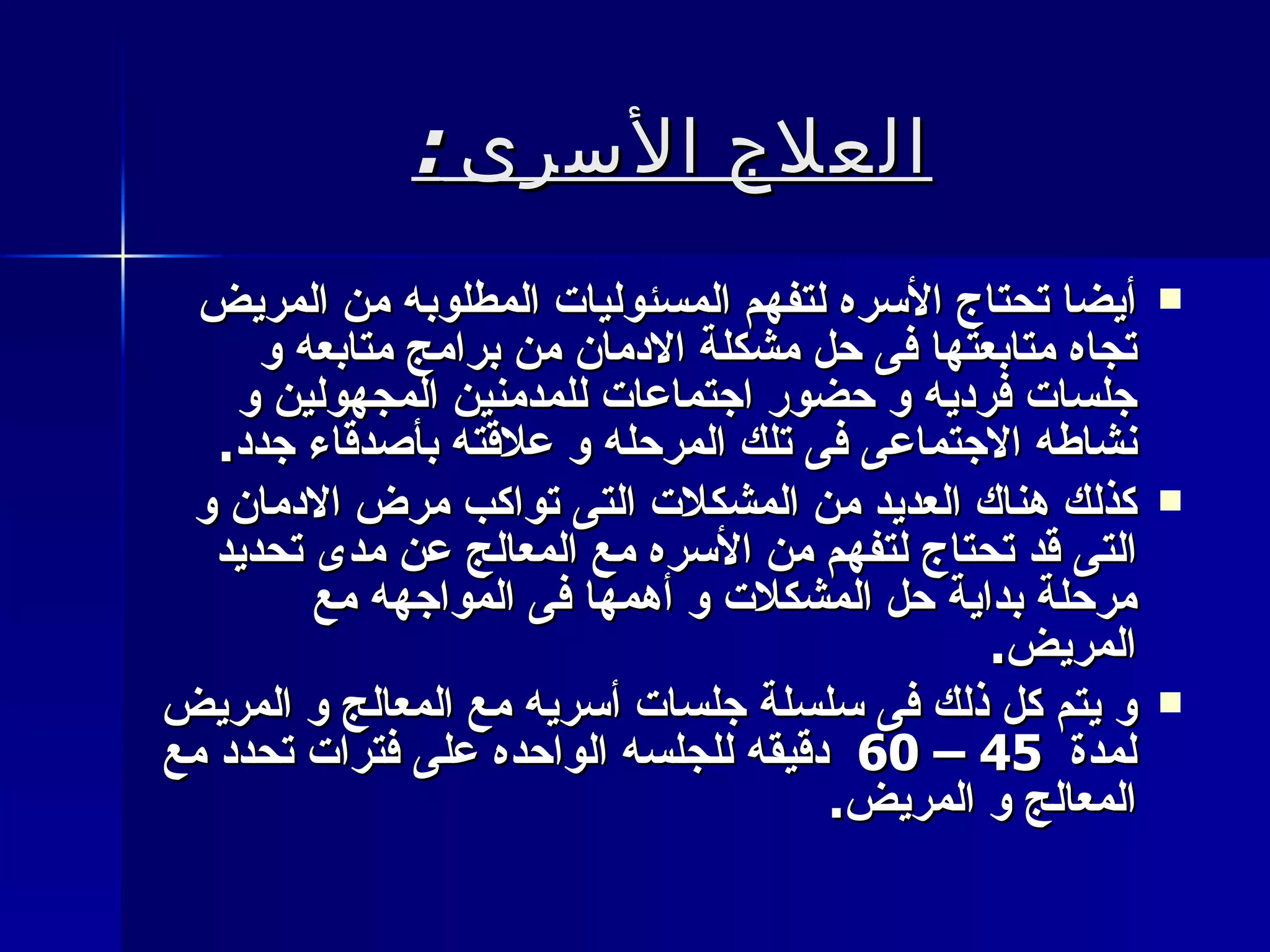 العلاج الأسرى  : أيضا تحتاج الأسره لتفهم المسئوليات المطلوبه من المريض تجاه متابعتها فى حل مشكلة الادمان من برامج متابعه و جلسات فرديه و حضور اجتماعات للمدمنين المجهولين و نشاطه الاجتماعى فى تلك المرحله و علاقته بأصدقاء جدد . كذلك هناك العديد من المشكلات التى تواكب مرض الادمان و التى قد تحتاج لتفهم من الأسره مع المعالج عن مدى تحديد مرحلة بداية حل المشكلات و أهمها فى المواجهه مع المريض . و يتم كل ذلك فى سلسلة جلسات أسريه مع المعالج و المريض لمدة  45 – 60  دقيقه للجلسه الواحده على فترات تحدد مع المعالج و المريض . 