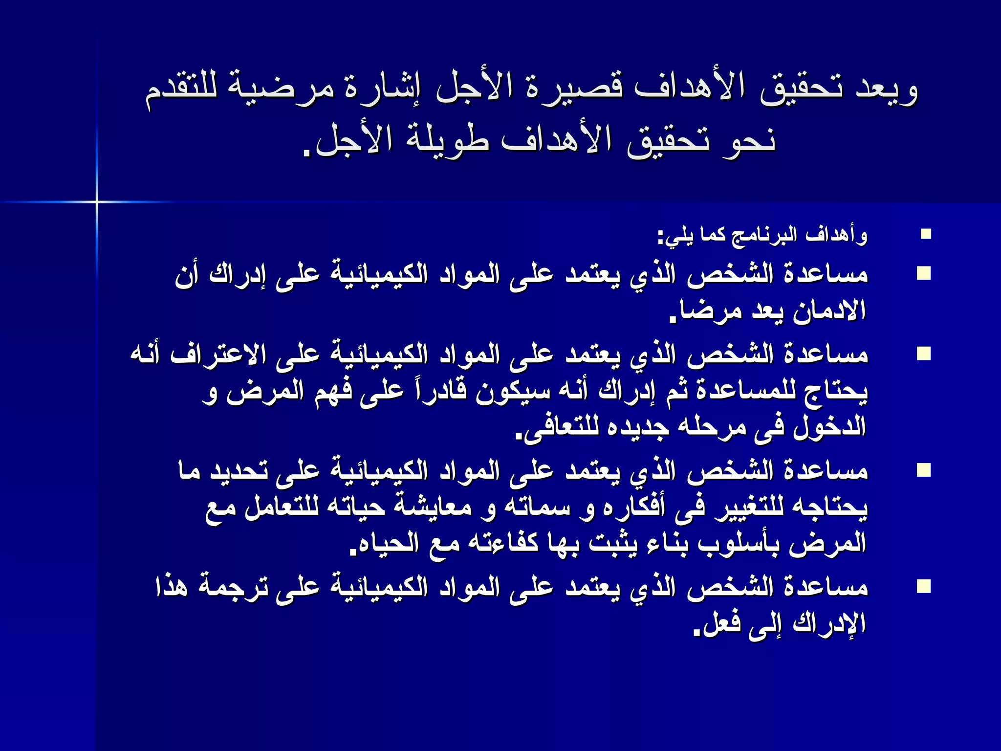 ويعد تحقيق الأهداف قصيرة الأجل إشارة مرضية للتقدم نحو تحقيق الأهداف طويلة الأجل .  وأهداف البرنامج كما يلي : مساعدة الشخص الذي يعتمد على المواد الكيميائية على إدراك أن الادمان يعد مرضا . مساعدة الشخص الذي يعتمد على المواد الكيميائية على الاعتراف أنه يحتاج للمساعدة ثم إدراك أنه سيكون قادراً على فهم المرض و الدخول فى مرحله جديده للتعافى . مساعدة الشخص الذي يعتمد على المواد الكيميائية على تحديد ما يحتاجه للتغيير فى أفكاره و سماته و معايشة حياته للتعامل مع المرض بأسلوب بناء يثبت بها كفاءته مع الحياه . مساعدة الشخص الذي يعتمد على المواد الكيميائية على ترجمة هذا الإدراك إلى فعل . 