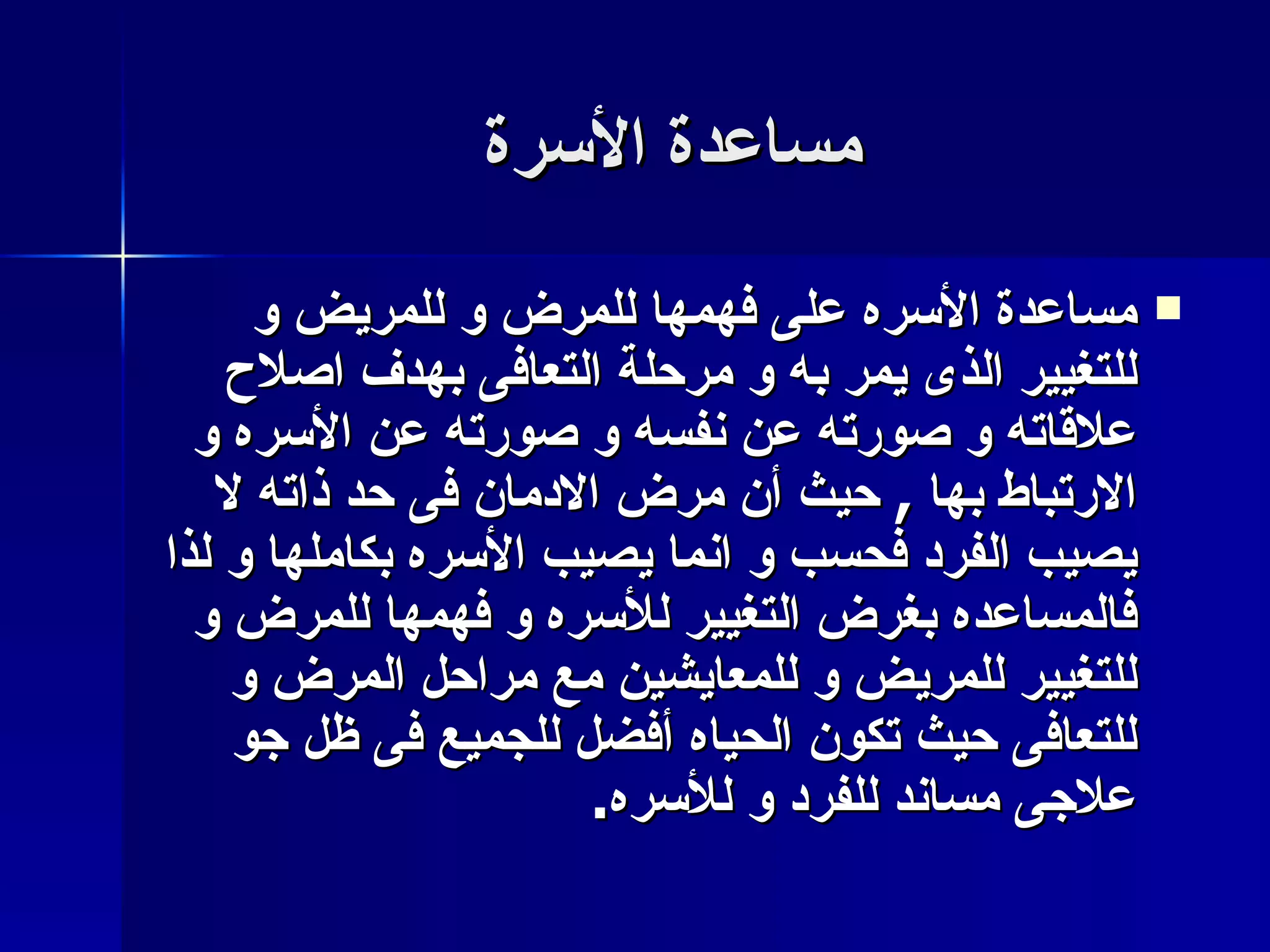 مساعدة الأسرة مساعدة الأسره على فهمها للمرض و للمريض و للتغيير الذى يمر به و مرحلة التعافى بهدف اصلاح علاقاته و صورته عن نفسه و صورته عن الأسره و الارتباط بها  ,  حيث أن مرض الادمان فى حد ذاته لا يصيب الفرد فحسب و انما يصيب الأسره بكاملها و لذا فالمساعده بغرض التغيير للأسره و فهمها للمرض و للتغيير للمريض و للمعايشين مع مراحل المرض و للتعافى حيث تكون الحياه أفضل للجميع فى ظل جو علاجى مساند للفرد و للأسره . 