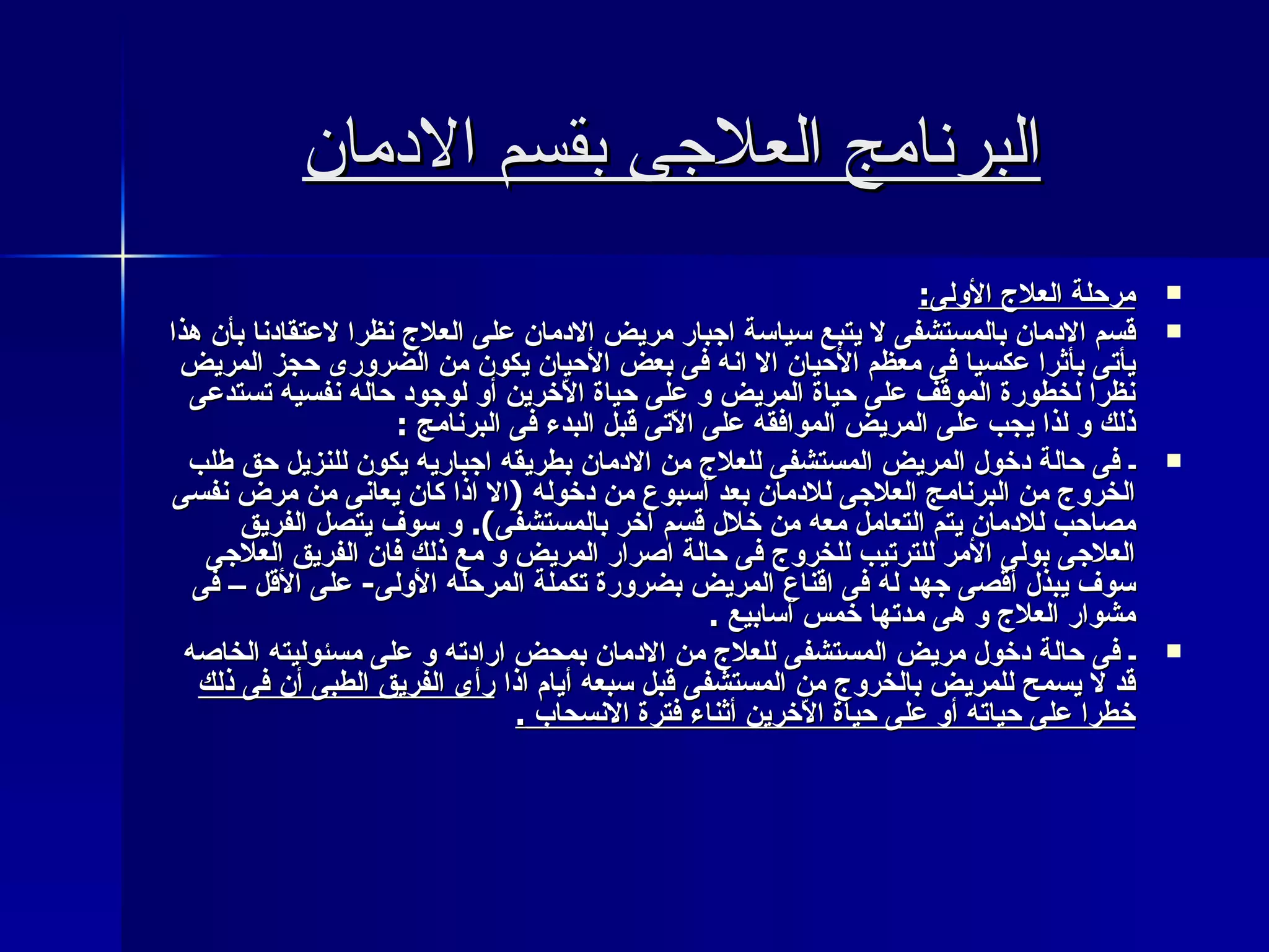 البرنامج العلاجى بقسم الادمان مرحلة العلاج الأولى : قسم الادمان بالمستشفى لا يتبع سياسة اجبار مريض الادمان على العلاج نظرا لاعتقادنا بأن هذا يأتى بأثرا عكسيا فى معظم الأحيان الا انه فى بعض الأحيان يكون من الضرورى حجز المريض نظرا لخطورة الموقف على حياة المريض و على حياة الاّخرين أو لوجود حاله نفسيه تستدعى ذلك و لذا يجب على المريض الموافقه على الاّتى قبل البدء فى البرنامج  : ـ فى حالة دخول المريض المستشفى للعلاج من الادمان بطريقه اجباريه يكون للنزيل حق طلب الخروج من البرنامج العلاجى للادمان بعد أسبوع من دخوله  ( الا اذا كان يعانى من مرض نفسى مصاحب للادمان يتم التعامل معه من خلال قسم آخر بالمستشفى ).  و سوف يتصل الفريق العلاجى بولى الأمر للترتيب للخروج فى حالة اصرار المريض و مع ذلك فان الفريق العلاجى سوف يبذل أقصى جهد له فى اقناع المريض بضرورة تكملة المرحله الأولى -  على الأقل – فى مشوار العلاج و هى مدتها خمس أسابيع  .  ـ فى حالة دخول مريض المستشفى للعلاج من الادمان بمحض ارادته و على مسئوليته الخاصه قد لا يسمح للمريض بالخروج من المستشفى قبل سبعه أيام اذا  رأى الفريق الطبى أن فى ذلك خطرا على حياته أو على حياة الاّخرين أثناء فترة الانسحاب  . 