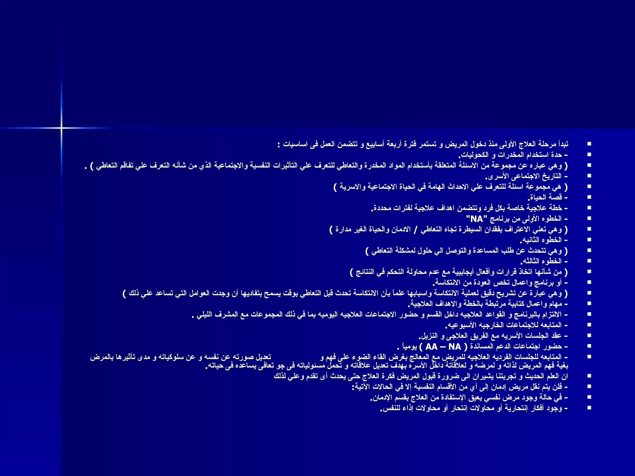 تبدأ مرحلة العلاج الأولى منذ دخول المريض و تستمر فترة أربعة أسابيع و تتضمن العمل فى اساسيات  : -  حدة استخدام المخدرات و الكحوليات . (  وهي عباره عن مجموعة من الاسئلة المتعلقة بأستخدام المواد المخدرة والتعاطي للتعرف علي التأثيرات النفسية والاجتماعية الذي من شأنه التعرف علي تفاقم التعاطي  ) .  -  التاريخ الاجتماعى الأسرى . (  هي مجموعة اسئلة للتعرف علي الاحداث الهامة في الحياة الاجتماعية والاسرية  ) -  قصة الحياة . -  خطة علاجية خاصة بكل فرد وتتضمن اهداف علاجية لفترات محددة . -  الخطوه الأولى من برنامج  "NA" (  وهي تعني الاعتراف بفقدان السيطرة تجاه التعاطي  /  الادمان والحياة الغير مدارة  ) -  الخطوه الثانيه . (  وهي تتحدث عن طلب المساعدة والتوصل الي حلول لمشكلة التعاطي  ) -  الخطوه الثالثه . (  من شأنها اتخاذ قرارات وأفعال أيجابيية مع عدم محاولة التحكم في النتائج  )  -  أو برنامج واعمال تخص العودة من الانتكاسة .  (  وهي عبارة عن تشريح دقيق لعملية الانتكاسة واسبابها علماً بأن الانتكاسة تحدث قبل التعاطي بوقت يسمح بتفاديها أن وجدت العوامل التي تساعد علي ذلك  )  -  مهام واعمال كتابية مرتبطة بالخطة والاهداف العلاجية . -  الالتزام بالبرنامج و القواعد العلاجيه داخل القسم و حضور الاجتماعات العلاجيه اليوميه بما في ذلك المجموعات مع المشرف الليلي  . -  المتابعه للاجتماعات الخارجيه الأسبوعيه . -  عقد الجلسات الأسريه مع الفريق العلاجى و النزيل . -  حضور اجتماعات الدعم المساندة  (  AA – NA  )  يومياً  . -  المتابعه للجلسات الفرديه العلاجيه للمريض مع المعالج بغرض القاء الضوء على فهم و  تعديل صورته عن نفسه و عن سلوكياته و مدى تأثيرها بالمرض بغية فهم المريض لذاته و لمرضه و لعلاقاتة داخل الأسره بهدف تعديل علاقاته و تحمل مسئولياته فى جو تعافى يساعده فى حياته . ان العلم الحديث و تجربتنا يشيران الى ضرورة قبول المريض فكرة العلاج حتى يحدث أى تقدم وعلي لذلك  -  فلن يتم نقل مريض إدمان إلى أي من الأقسام النفسية إلا في الحالات الآتية : -  في حالة وجود مرض نفسي يعيق الإستفادة من العلاج بقسم الإدمان . -  وجود أفكار إنتحارية أو محاولات إنتحار أو محاولات إذاء للنفس . 