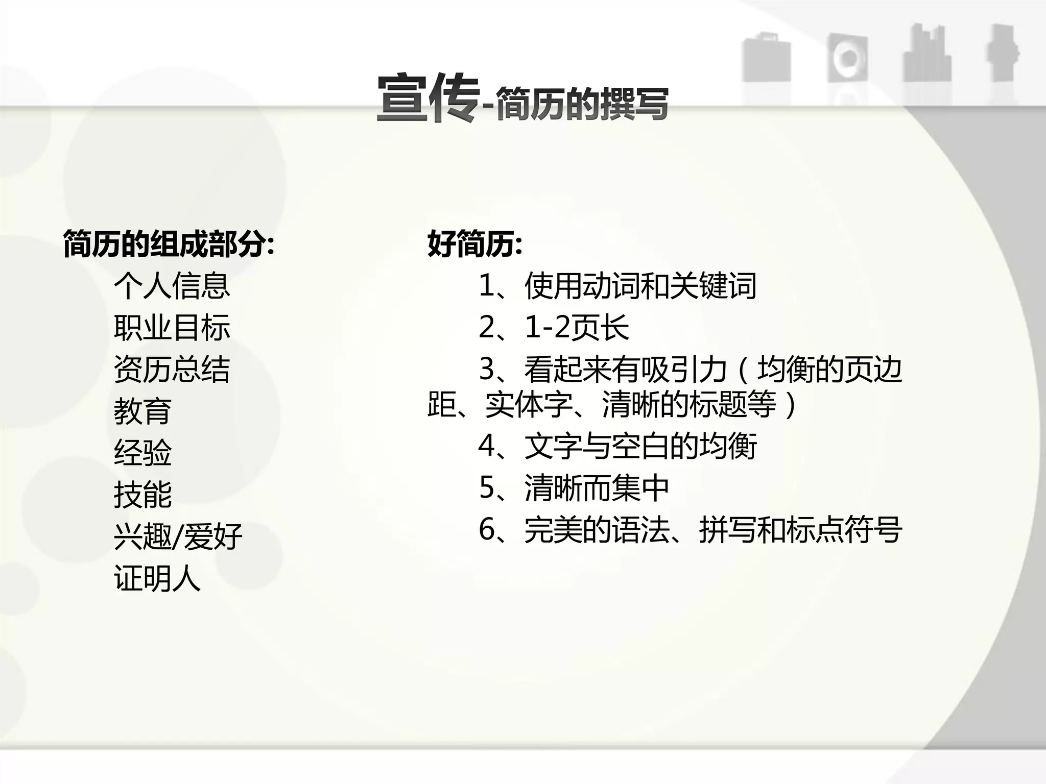 简历的组成部分:   好简历:
  个人信息       1、使用劢词呾关键词
  职业目标       2、1-2页长
  资历总结       3、看起来有吸引力（均衡的页边
  教育       距、实体字、清晰的标题等）
  经验         4、文字不空白的均衡
  技能         5、清晰而集中
  兴趣/爱好      6、完美的语法、拼写呾标点符号
  证明人
 