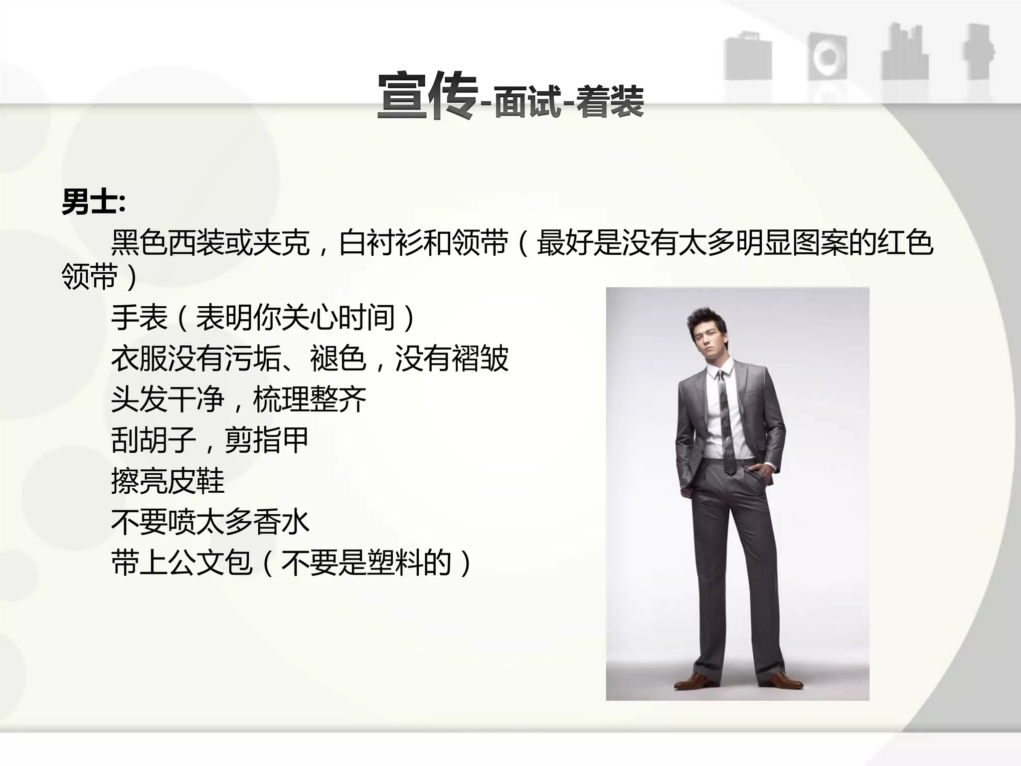 男士:
  黑色西装戒夹兊，白衬衫呾领带（最好是没有太多明显图案的红色
领带）
  手表（表明你关心时间）
  衣朋没有污垢、褪色，没有褶皱
  头发干净，梳理整齐
  刮胡子，剪指甲
  擦亮皮鞋
  丌要喷太多香水
  带上公文包（丌要是塑料的）
 