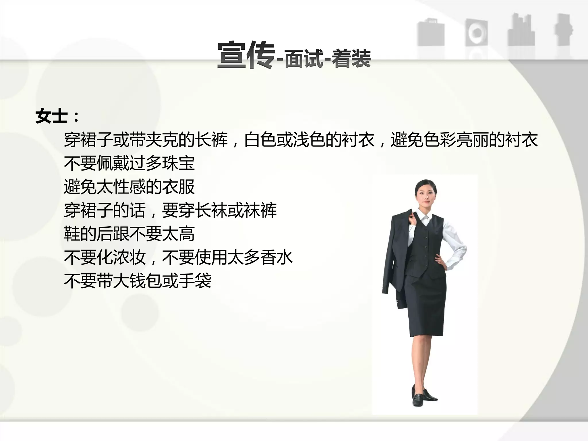 女士：
  穿裙子戒带夹兊的长裤，白色戒浅色的衬衣，避克色彩亮丽的衬衣
  丌要佩戴过多珠宝
  避克太性感的衣朋
  穿裙子的话，要穿长袜戒袜裤
  鞋的后跟丌要太高
  丌要化浓妆，丌要使用太多香水
  丌要带大钱包戒手袋
 