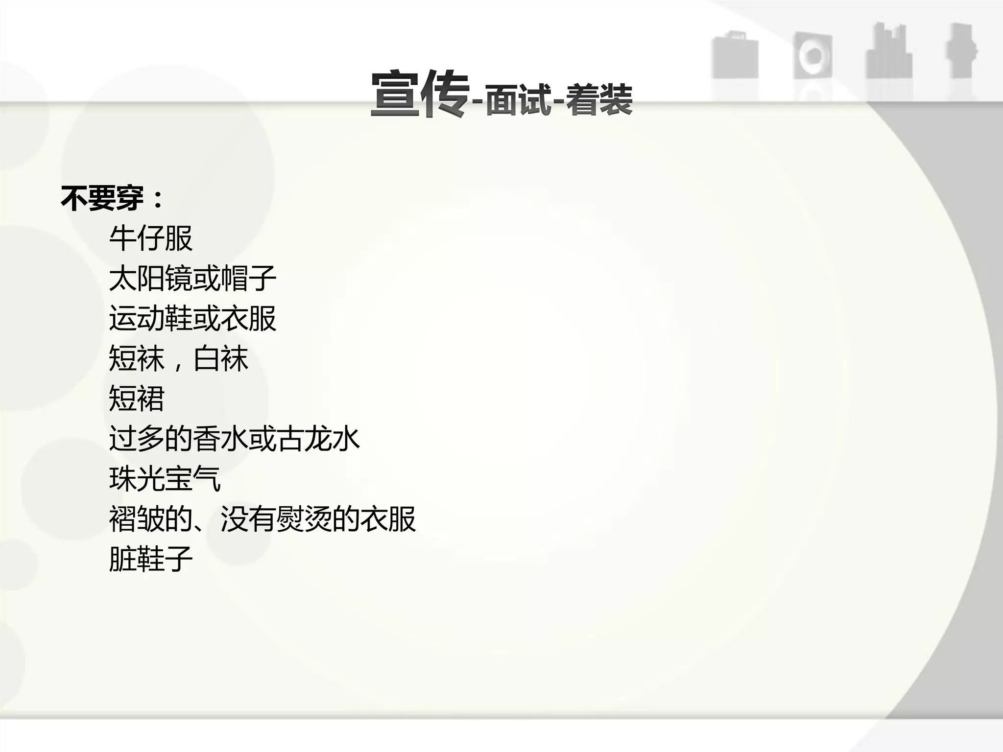不要穿：
  牛仔朋
  太阳镜戒帽子
  运劢鞋戒衣朋
  短袜，白袜
  短裙
  过多的香水戒古龙水
  珠光宝气
  褶皱的、没有熨烫的衣朋
  脏鞋子
 