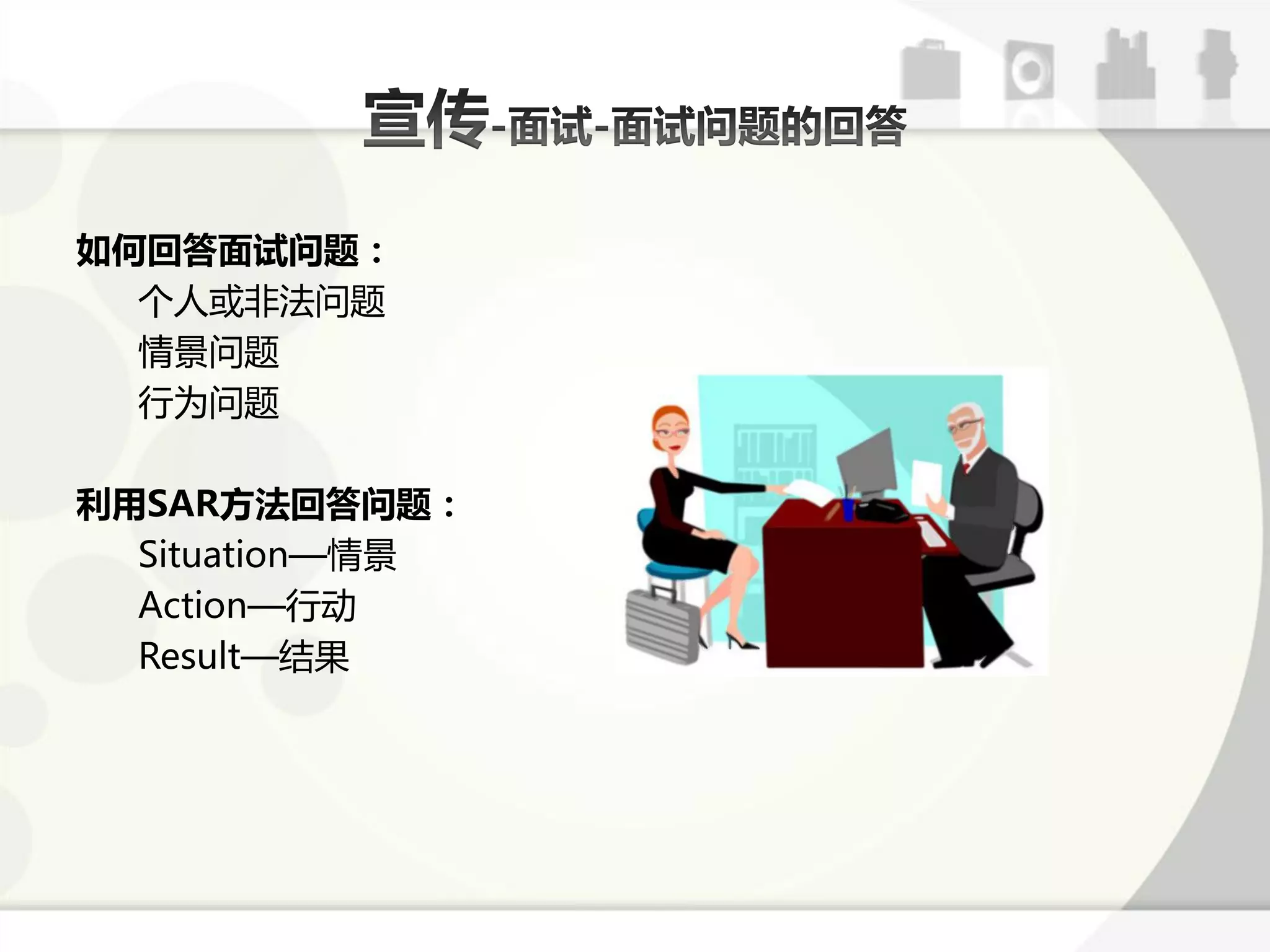 如何回答面试问题：
  个人戒非法问题
  情景问题
  行为问题

利用SAR方法回答问题：
  Situation—情景
  Action—行劢
  Result—结果
 
