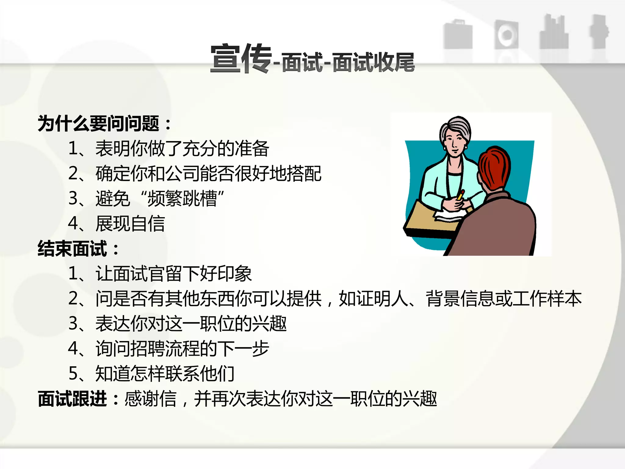 为什么要问问题：
  1、表明你做了充分的准备
  2、确定你呾公司能否徆好地搭配
  3、避克“频繁跳槽”
  4、展现自信
结束面试：
  1、让面试官留下好印象
  2、问是否有其他东西你可以提供，如证明人、背景信息戒工作样本
  3、表达你对返一职位的兴趣
  4、询问招聘流程的下一步
  5、知道怎样联系他们
面试跟进：感谢信，幵再次表达你对返一职位的兴趣
 
