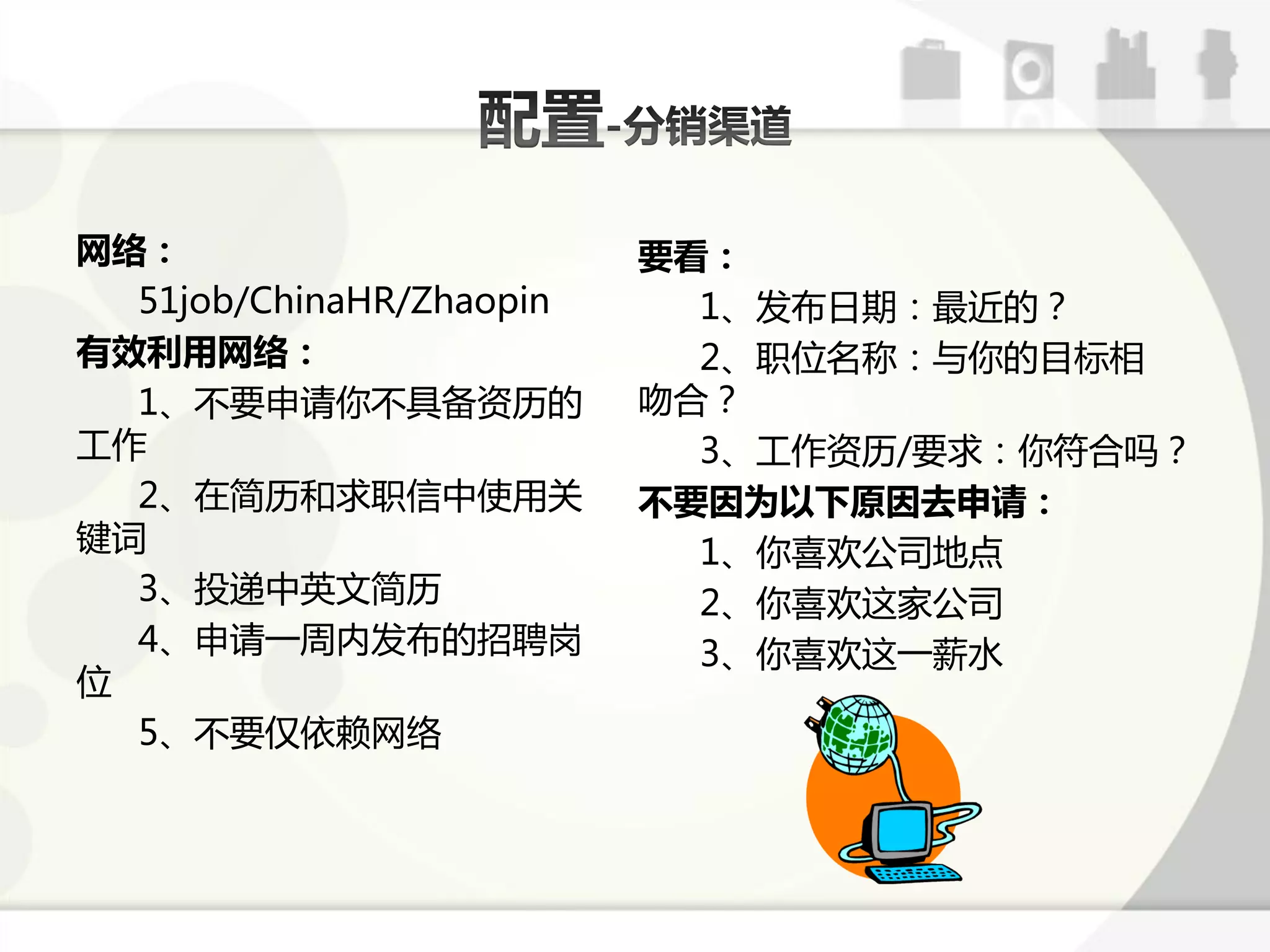 网络：                       要看：
  51job/ChinaHR/Zhaopin     1、发布日期：最近的？
有效利用网络：                     2、职位名称：不你的目标相
  1、丌要申请你丌具备资历的           吻合？
工作                          3、工作资历/要求：你符合吗？
  2、在简历呾求职信中使用关           不要因为以下原因去申请：
键词                          1、你喜欢公司地点
  3、投递中英文简历                 2、你喜欢返家公司
  4、申请一周内发布的招聘岗             3、你喜欢返一薪水
位
  5、丌要仅依赖网络
 