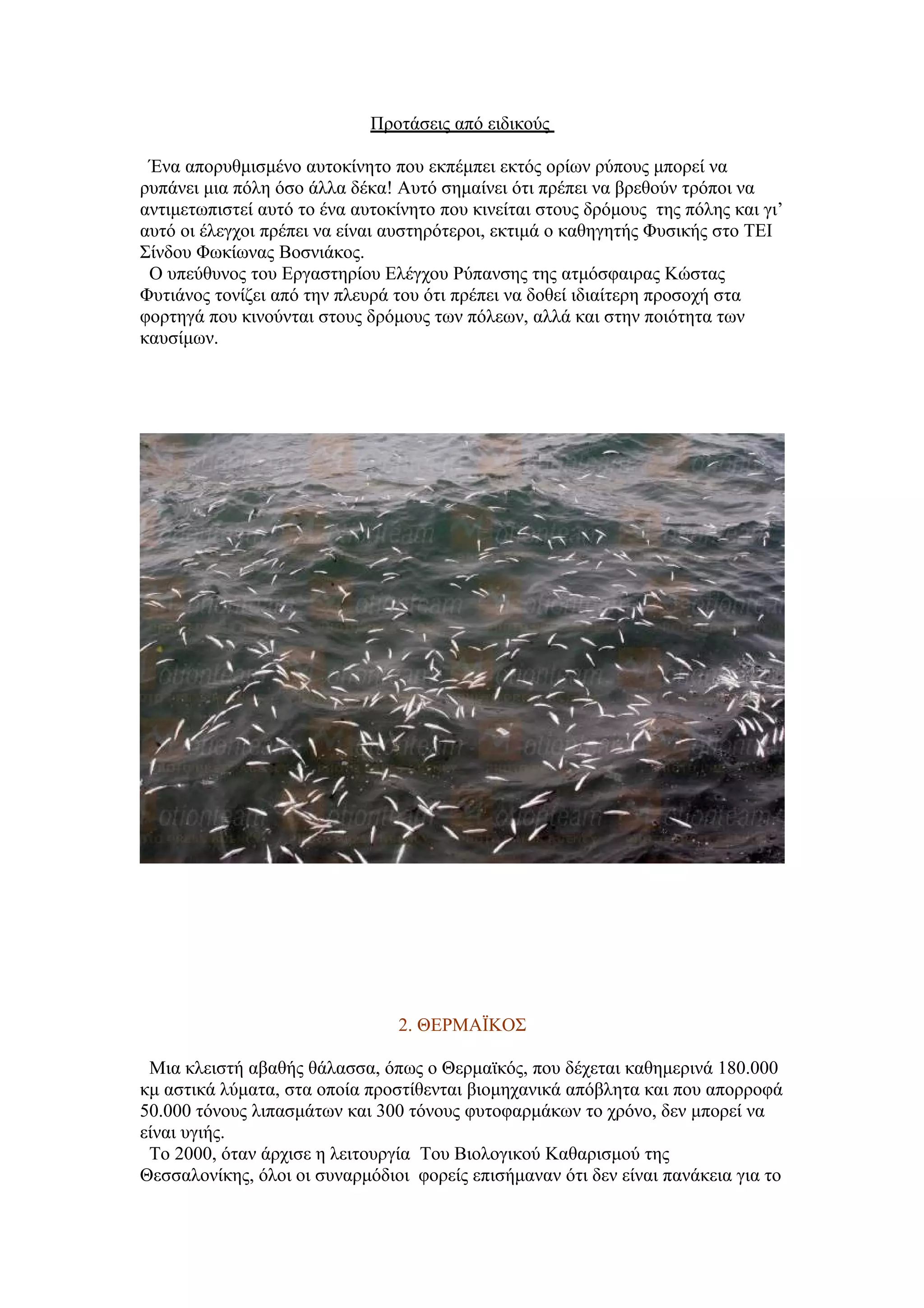 Προτάσεις από ειδικούς

 Ένα απορυθμισμένο αυτοκίνητο που εκπέμπει εκτός ορίων ρύπους μπορεί να
ρυπάνει μια πόλη όσο άλλα δέκα! Αυτό σημαίνει ότι πρέπει να βρεθούν τρόποι να
αντιμετωπιστεί αυτό το ένα αυτοκίνητο που κινείται στους δρόμους της πόλης και γι’
αυτό οι έλεγχοι πρέπει να είναι αυστηρότεροι, εκτιμά ο καθηγητής Φυσικής στο ΤΕΙ
Σίνδου Φωκίωνας Βοσνιάκος.
 Ο υπεύθυνος του Εργαστηρίου Ελέγχου Ρύπανσης της ατμόσφαιρας Κώστας
Φυτιάνος τονίζει από την πλευρά του ότι πρέπει να δοθεί ιδιαίτερη προσοχή στα
φορτηγά που κινούνται στους δρόμους των πόλεων, αλλά και στην ποιότητα των
καυσίμων.




                                2. ΘΕΡΜΑΪΚΟΣ

 Μια κλειστή αβαθής θάλασσα, όπως ο Θερμαϊκός, που δέχεται καθημερινά 180.000
κμ αστικά λύματα, στα οποία προστίθενται βιομηχανικά απόβλητα και που απορροφά
50.000 τόνους λιπασμάτων και 300 τόνους φυτοφαρμάκων το χρόνο, δεν μπορεί να
είναι υγιής.
 Το 2000, όταν άρχισε η λειτουργία Του Βιολογικού Καθαρισμού της
Θεσσαλονίκης, όλοι οι συναρμόδιοι φορείς επισήμαναν ότι δεν είναι πανάκεια για το
 