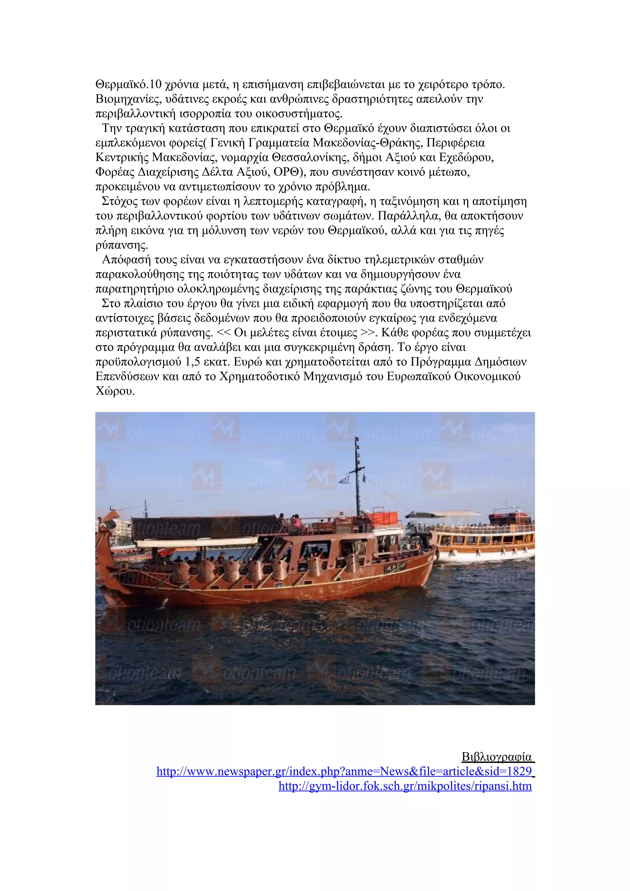 Θερμαϊκό.10 χρόνια μετά, η επισήμανση επιβεβαιώνεται με το χειρότερο τρόπο.
Βιομηχανίες, υδάτινες εκροές και ανθρώπινες δραστηριότητες απειλούν την
περιβαλλοντική ισορροπία του οικοσυστήματος.
 Την τραγική κατάσταση που επικρατεί στο Θερμαϊκό έχουν διαπιστώσει όλοι οι
εμπλεκόμενοι φορείς( Γενική Γραμματεία Μακεδονίας-Θράκης, Περιφέρεια
Κεντρικής Μακεδονίας, νομαρχία Θεσσαλονίκης, δήμοι Αξιού και Εχεδώρου,
Φορέας Διαχείρισης Δέλτα Αξιού, ΟΡΘ), που συνέστησαν κοινό μέτωπο,
προκειμένου να αντιμετωπίσουν το χρόνιο πρόβλημα.
 Στόχος των φορέων είναι η λεπτομερής καταγραφή, η ταξινόμηση και η αποτίμηση
του περιβαλλοντικού φορτίου των υδάτινων σωμάτων. Παράλληλα, θα αποκτήσουν
πλήρη εικόνα για τη μόλυνση των νερών του Θερμαϊκού, αλλά και για τις πηγές
ρύπανσης.
 Απόφασή τους είναι να εγκαταστήσουν ένα δίκτυο τηλεμετρικών σταθμών
παρακολούθησης της ποιότητας των υδάτων και να δημιουργήσουν ένα
παρατηρητήριο ολοκληρωμένης διαχείρισης της παράκτιας ζώνης του Θερμαϊκού
 Στο πλαίσιο του έργου θα γίνει μια ειδική εφαρμογή που θα υποστηρίζεται από
αντίστοιχες βάσεις δεδομένων που θα προειδοποιούν εγκαίρως για ενδεχόμενα
περιστατικά ρύπανσης. << Οι μελέτες είναι έτοιμες >>. Κάθε φορέας που συμμετέχει
στο πρόγραμμα θα αναλάβει και μια συγκεκριμένη δράση. Το έργο είναι
προϋπολογισμού 1,5 εκατ. Ευρώ και χρηματοδοτείται από το Πρόγραμμα Δημόσιων
Επενδύσεων και από το Χρηματοδοτικό Μηχανισμό του Ευρωπαϊκού Οικονομικού
Χώρου.




                                                                     Βιβλιογραφία
           http://www.newspaper.gr/index.php?anme=News&file=article&sid=1829
                                 http://gym-lidor.fok.sch.gr/mikpolites/ripansi.htm
 